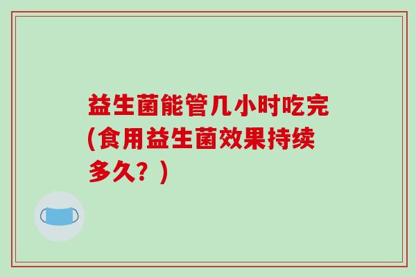 益生菌能管几小时吃完(食用益生菌效果持续多久?) 益生菌能管几小时吃完(食用益生菌效果持续多久?)