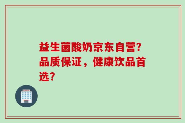 益生菌酸奶京东自营？品质保证，健康饮品首选？