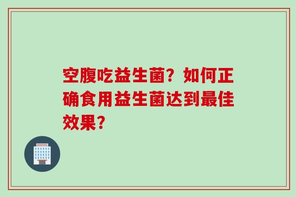空腹吃益生菌？如何正确食用益生菌达到最佳效果？