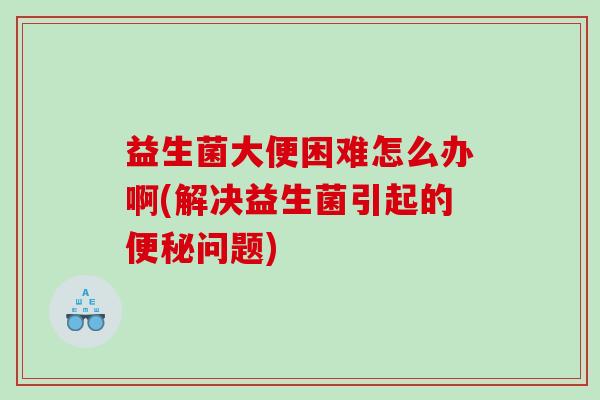 益生菌大便困难怎么办啊(解决益生菌引起的问题)