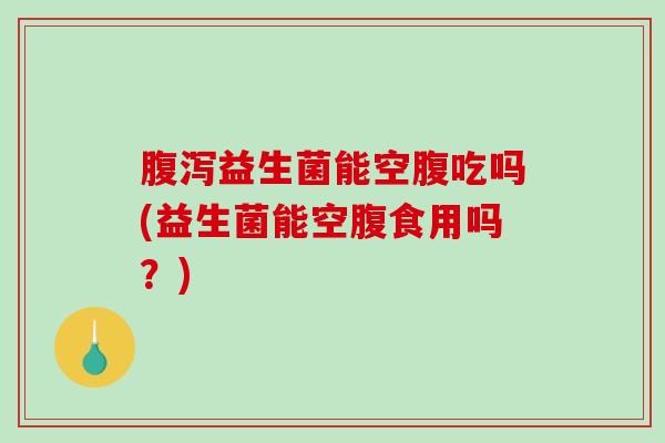 腹泻益生菌能空腹吃吗(益生菌能空腹食用吗？)