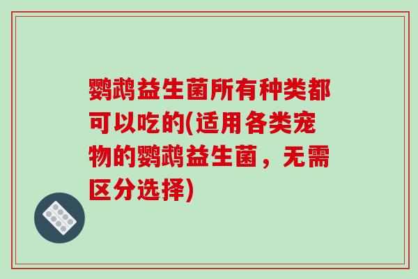 鹦鹉益生菌所有种类都可以吃的(适用各类宠物的鹦鹉益生菌，无需区分选择)
