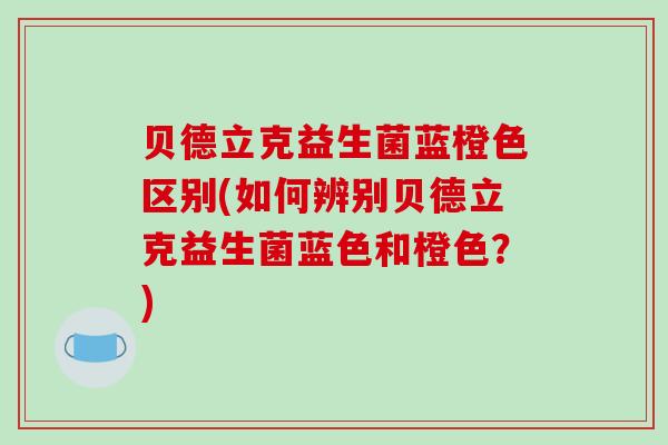 贝德立克益生菌蓝橙色区别(如何辨别贝德立克益生菌蓝色和橙色？)