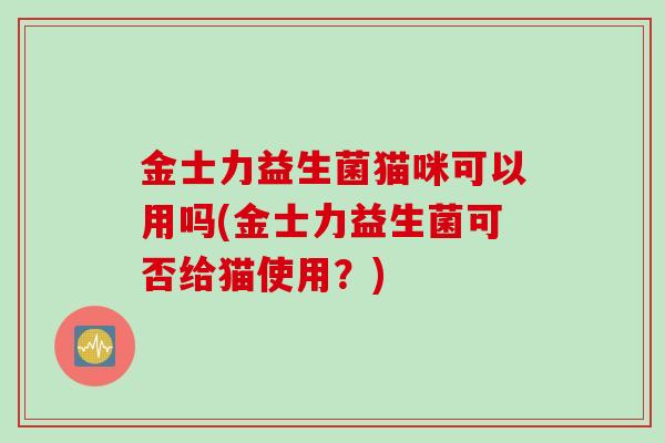 金士力益生菌猫咪可以用吗(金士力益生菌可否给猫使用？)