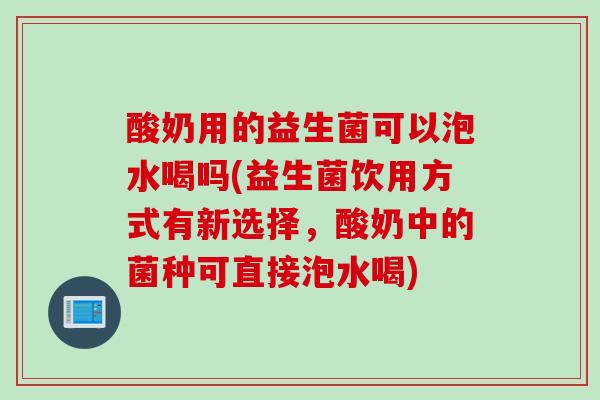 酸奶用的益生菌可以泡水喝吗(益生菌饮用方式有新选择，酸奶中的菌种可直接泡水喝)