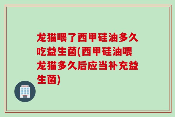 龙猫喂了西甲硅油多久吃益生菌(西甲硅油喂龙猫多久后应当补充益生菌)
