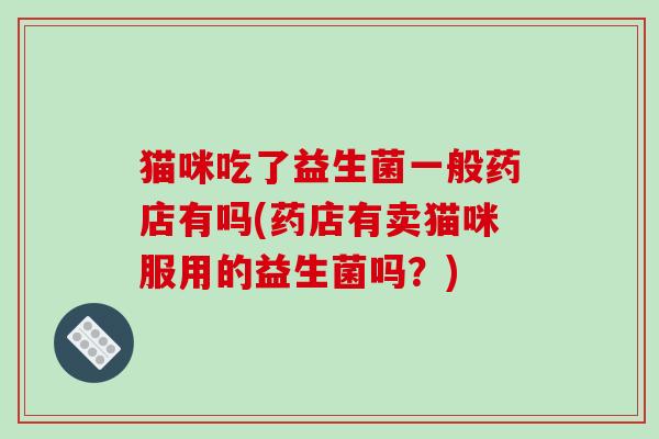 猫咪吃了益生菌一般药店有吗(药店有卖猫咪服用的益生菌吗？)