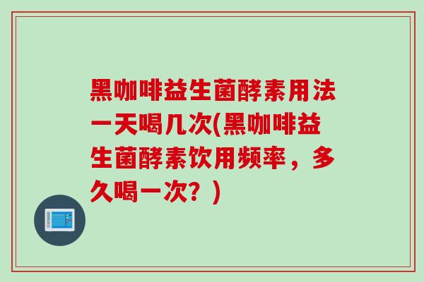 黑咖啡益生菌酵素用法一天喝几次(黑咖啡益生菌酵素饮用频率，多久喝一次？)