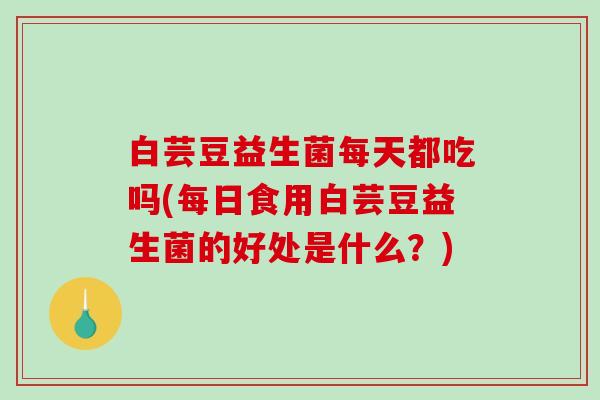 白芸豆益生菌每天都吃吗(每日食用白芸豆益生菌的好处是什么？)
