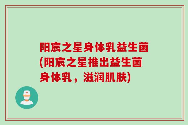阳宸之星身体乳益生菌(阳宸之星推出益生菌身体乳，滋润肌肤)