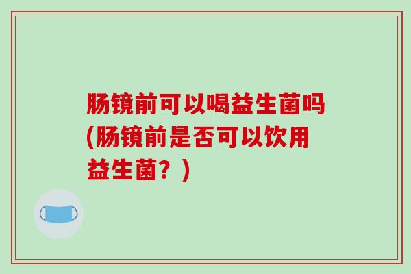 肠镜前可以喝益生菌吗(肠镜前是否可以饮用益生菌？)