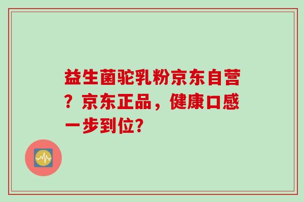 益生菌驼乳粉京东自营？京东正品，健康口感一步到位？
