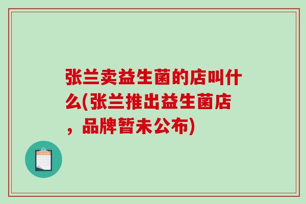 张兰卖益生菌的店叫什么(张兰推出益生菌店，品牌暂未公布)