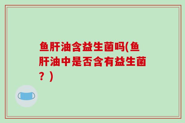 鱼肝油含益生菌吗(鱼肝油中是否含有益生菌？)