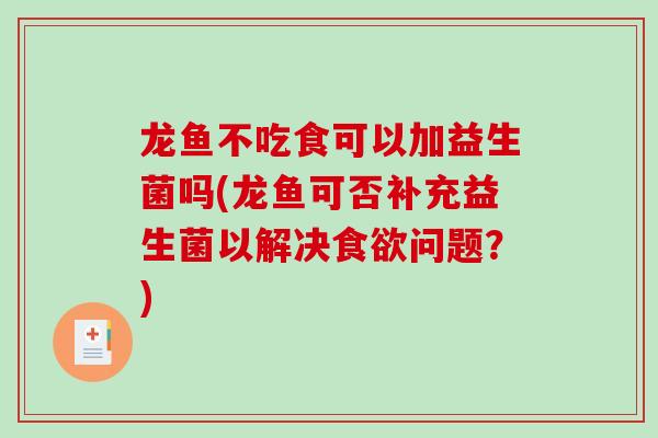 龙鱼不吃食可以加益生菌吗(龙鱼可否补充益生菌以解决食欲问题？)