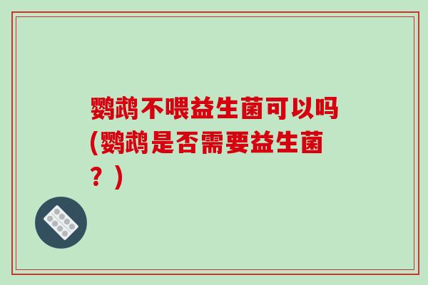 鹦鹉不喂益生菌可以吗(鹦鹉是否需要益生菌？)