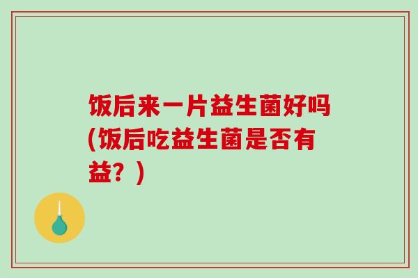 饭后来一片益生菌好吗(饭后吃益生菌是否有益？)