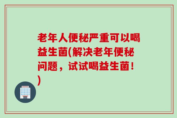 老年人便秘严重可以喝益生菌(解决老年便秘问题，试试喝益生菌！)
