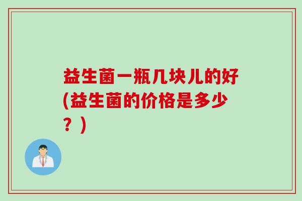 益生菌一瓶几块儿的好(益生菌的价格是多少？)