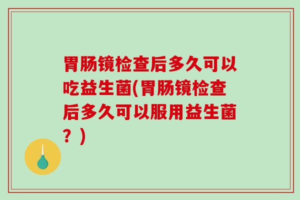 胃肠镜检查后多久可以吃益生菌(胃肠镜检查后多久可以服用益生菌？)