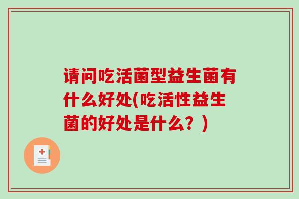 请问吃活菌型益生菌有什么好处(吃活性益生菌的好处是什么？)