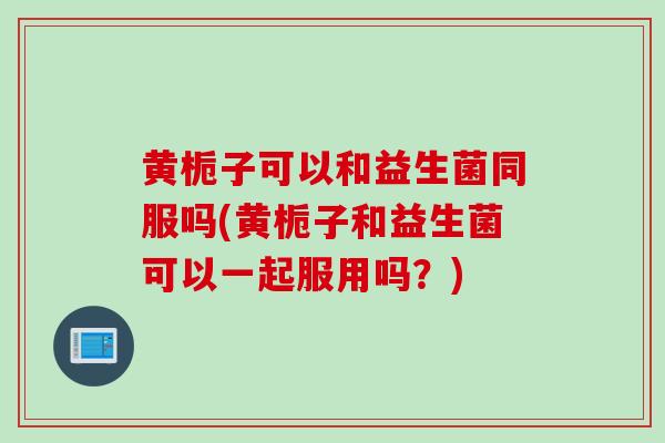 黄栀子可以和益生菌同服吗(黄栀子和益生菌可以一起服用吗？)