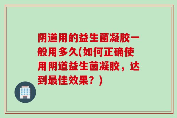用的益生菌凝胶一般用多久(如何正确使用益生菌凝胶,达到佳效果?) 用的益生菌凝胶一般用多久(如何正确使用益生菌凝胶,达到佳效果?)