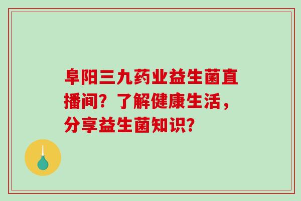 阜阳三九药业益生菌直播间？了解健康生活，分享益生菌知识？