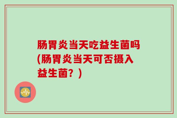 肠胃炎当天吃益生菌吗(肠胃炎当天可否摄入益生菌？)
