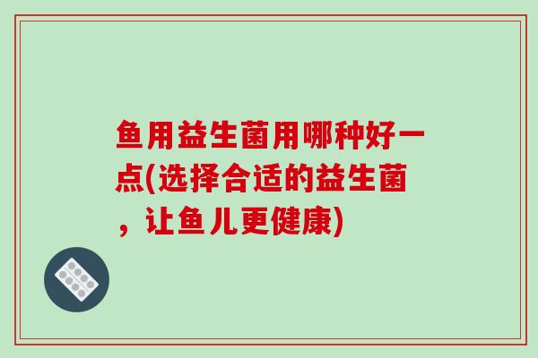 鱼用益生菌用哪种好一点(选择合适的益生菌，让鱼儿更健康)