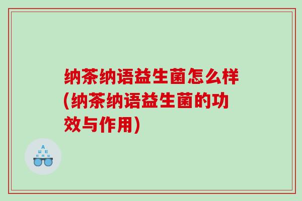 纳茶纳语益生菌怎么样(纳茶纳语益生菌的功效与作用)