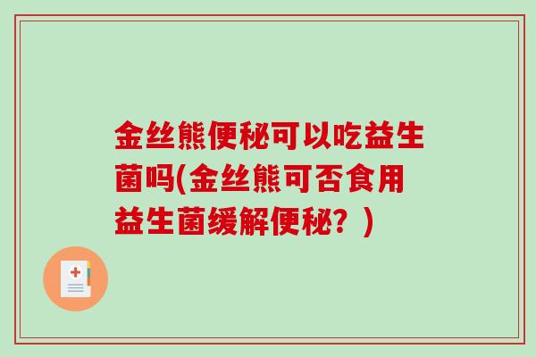 金丝熊便秘可以吃益生菌吗(金丝熊可否食用益生菌缓解便秘？)