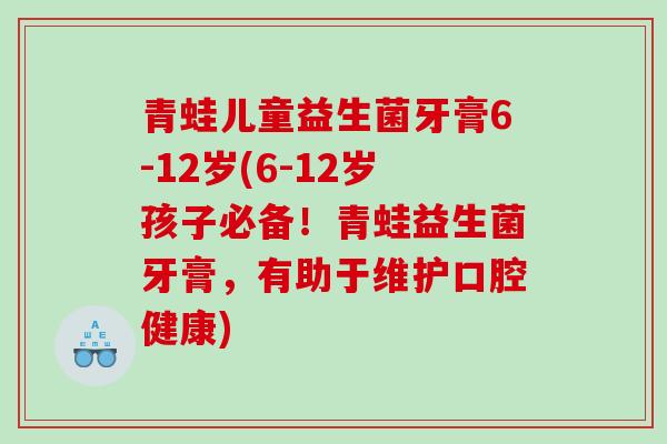青蛙儿童益生菌牙膏6-12岁(6-12岁孩子必备！青蛙益生菌牙膏，有助于维护口腔健康)