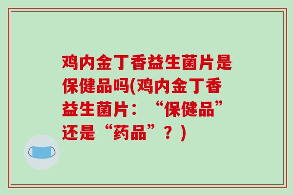 鸡内金丁香益生菌片是保健品吗(鸡内金丁香益生菌片：“保健品”还是“药品”？)