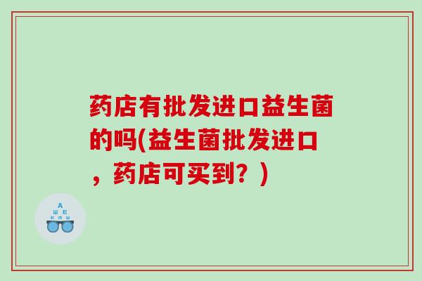 药店有批发进口益生菌的吗(益生菌批发进口，药店可买到？)