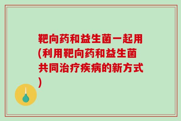 靶向药和益生菌一起用(利用靶向药和益生菌共同治疗疾病的新方式)