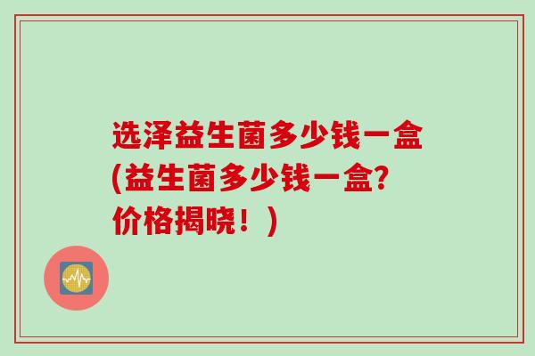 选泽益生菌多少钱一盒(益生菌多少钱一盒？价格揭晓！)