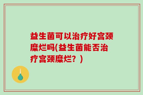 益生菌可以好宫颈糜烂吗(益生菌能否宫颈糜烂?) 益生菌可以好宫颈糜烂吗(益生菌能否宫颈糜烂?)