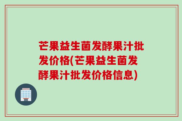 芒果益生菌发酵果汁批发价格(芒果益生菌发酵果汁批发价格信息)