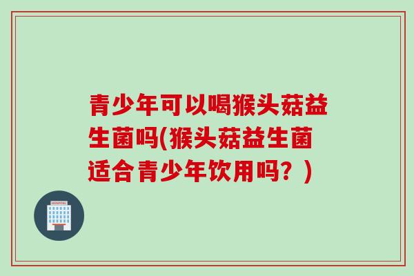 青少年可以喝猴头菇益生菌吗(猴头菇益生菌适合青少年饮用吗？)