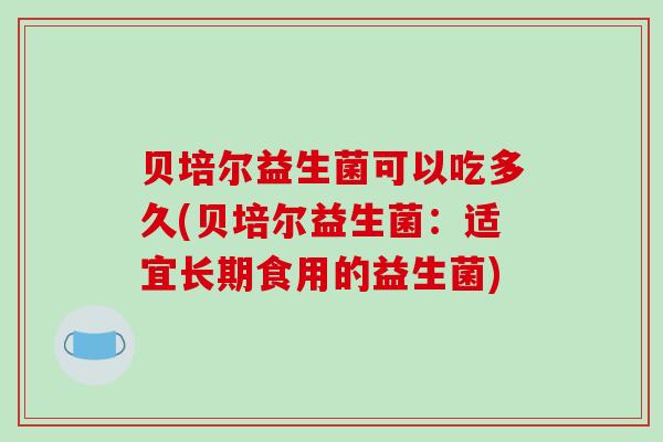 贝培尔益生菌可以吃多久(贝培尔益生菌：适宜长期食用的益生菌)
