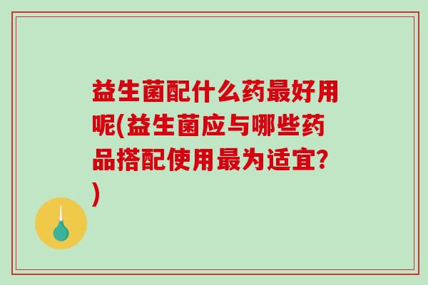 益生菌配什么药最好用呢(益生菌应与哪些药品搭配使用最为适宜？)