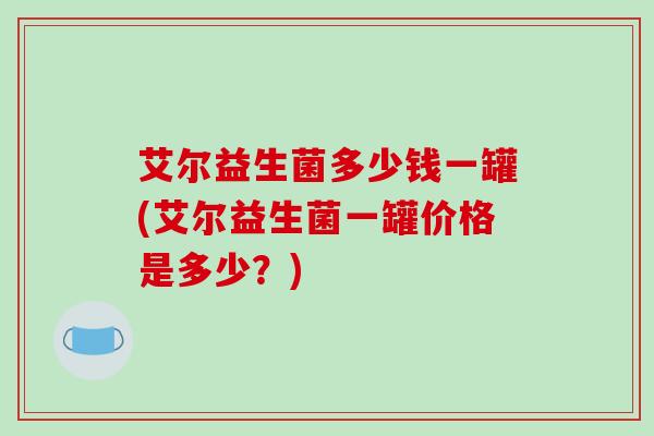 艾尔益生菌多少钱一罐(艾尔益生菌一罐价格是多少？)