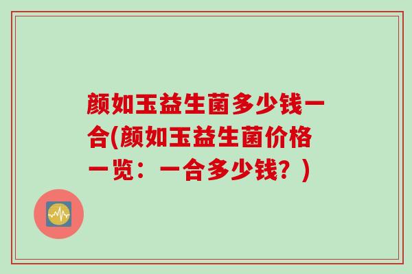 颜如玉益生菌多少钱一合(颜如玉益生菌价格一览：一合多少钱？)