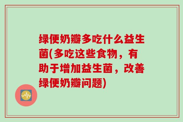 绿便奶瓣多吃什么益生菌(多吃这些食物,有助于增加益生菌,改善绿便奶瓣问题) 绿便奶瓣多吃什么益生菌(多吃这些食物,有助于增加益生菌,改善绿便奶瓣问题)