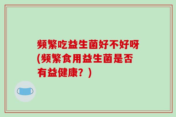 频繁吃益生菌好不好呀(频繁食用益生菌是否有益健康？)