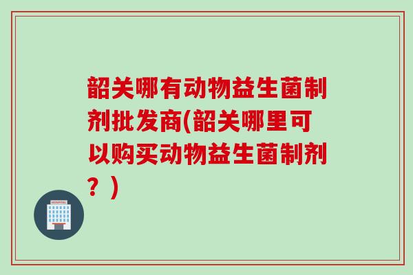 韶关哪有动物益生菌制剂批发商(韶关哪里可以购买动物益生菌制剂？)