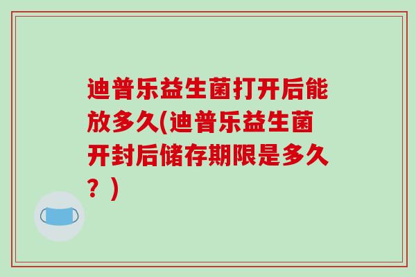 迪普乐益生菌打开后能放多久(迪普乐益生菌开封后储存期限是多久？)