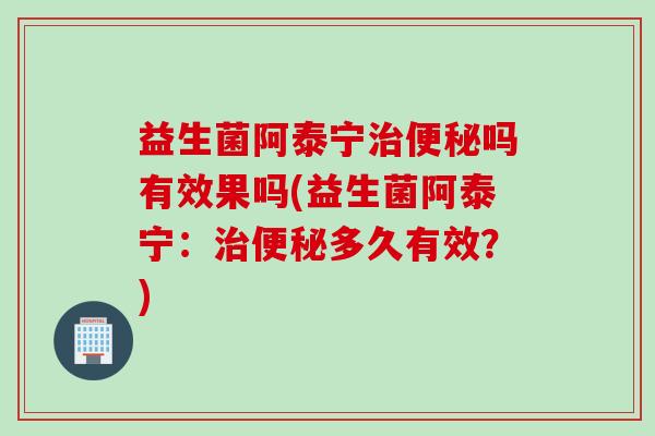 益生菌阿泰宁治便秘吗有效果吗(益生菌阿泰宁：治便秘多久有效？)