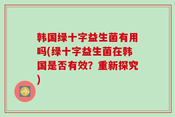 韩国绿十字益生菌有用吗(绿十字益生菌在韩国是否有效？重新探究)